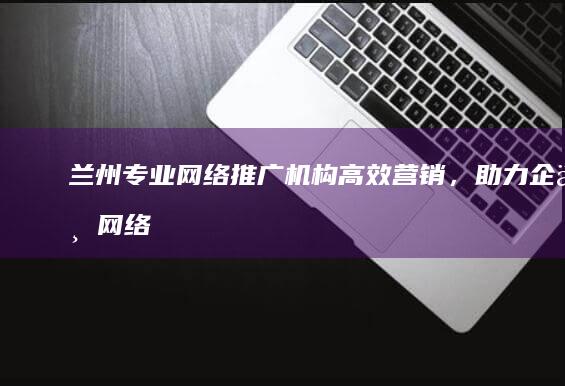 兰州专业网络推广机构：高效营销，助力企业网络品牌影响力倍增